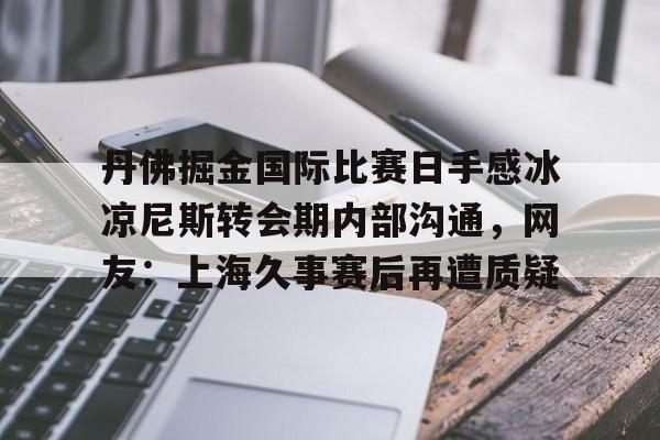 乐鱼app-丹佛掘金国际比赛日手感冰凉尼斯转会期内部沟通，网友：上海久事赛后再遭质疑的简单介绍