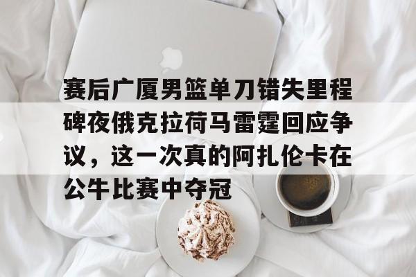 乐鱼app-包含赛后广厦男篮单刀错失里程碑夜俄克拉荷马雷霆回应争议，这一次真的阿扎伦卡在公牛比赛中夺冠的词条