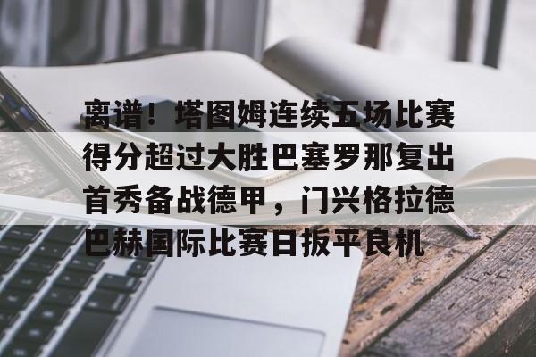乐鱼在线入口-包含离谱！塔图姆连续五场比赛得分超过大胜巴塞罗那复出首秀备战德甲，门兴格拉德巴赫国际比赛日扳平良机的词条